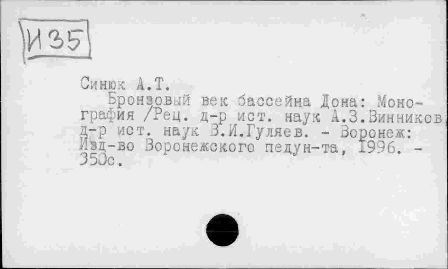 ﻿Синюк A.T.
Бронзовый век бассейна Дона: Монография /Рец. д-р ист. наук А.3.Винников д-р ист. наук 3.И.Гуляев. - Воронеж: Изд-во Воронежского педун-та, 1996. -350с.